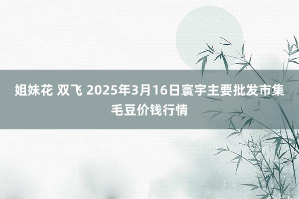 姐妹花 双飞 2025年3月16日寰宇主要批发市集毛豆价钱行情