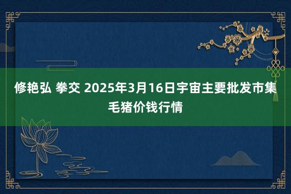 修艳弘 拳交 2025年3月16日宇宙主要批发市集毛猪价钱行情