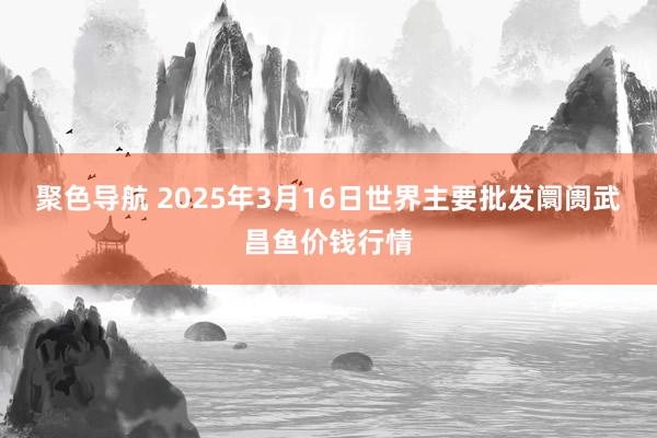 聚色导航 2025年3月16日世界主要批发阛阓武昌鱼价钱行情