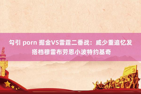 勾引 porn 掘金VS雷霆二番战：威少重追忆发 搭档穆雷布劳恩小波特约基奇