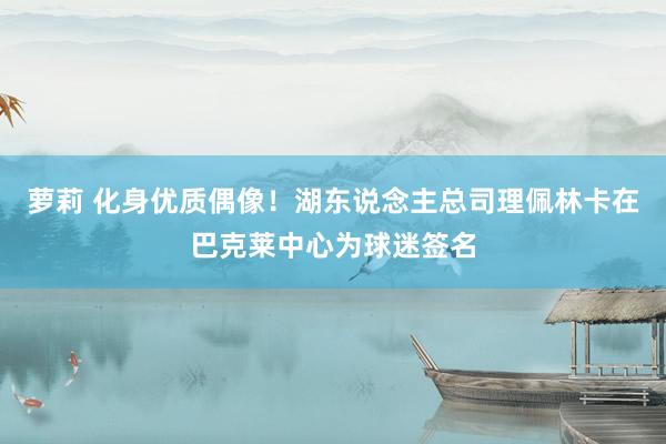 萝莉 化身优质偶像！湖东说念主总司理佩林卡在巴克莱中心为球迷签名