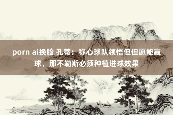 porn ai换脸 孔蒂：称心球队领悟但但愿能赢球，那不勒斯必须种植进球效果