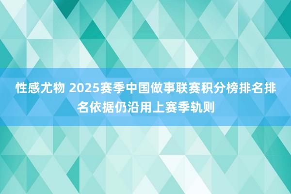 性感尤物 2025赛季中国做事联赛积分榜排名排名依据仍沿用上赛季轨则