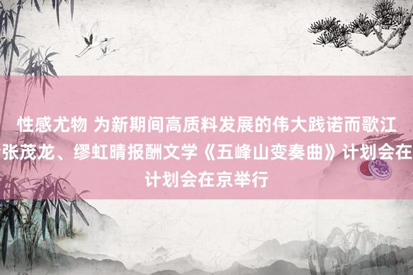 性感尤物 为新期间高质料发展的伟大践诺而歌江苏作者张茂龙、缪虹晴报酬文学《五峰山变奏曲》计划会在京举行