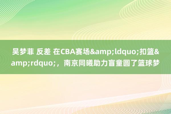 吴梦菲 反差 在CBA赛场&ldquo;扣篮&rdquo;，南京同曦助力盲童圆了篮球梦
