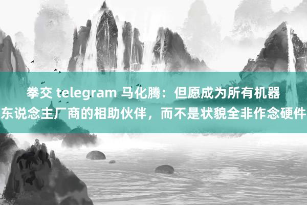 拳交 telegram 马化腾：但愿成为所有机器东说念主厂商的相助伙伴，而不是状貌全非作念硬件