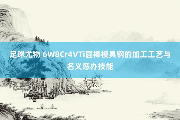 足球尤物 6W8Cr4VTi圆棒模具钢的加工工艺与名义惩办技能
