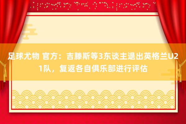 足球尤物 官方：吉滕斯等3东谈主退出英格兰U21队，复返各自俱乐部进行评估