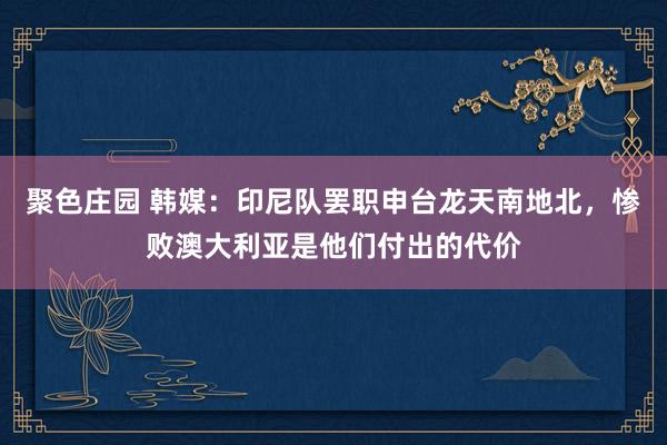 聚色庄园 韩媒：印尼队罢职申台龙天南地北，惨败澳大利亚是他们付出的代价