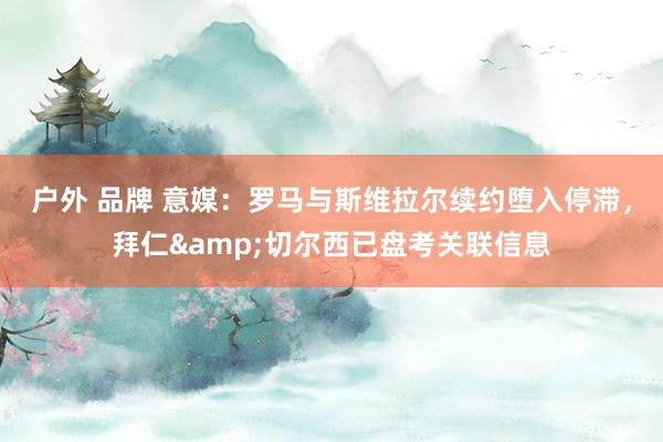 户外 品牌 意媒：罗马与斯维拉尔续约堕入停滞，拜仁&切尔西已盘考关联信息