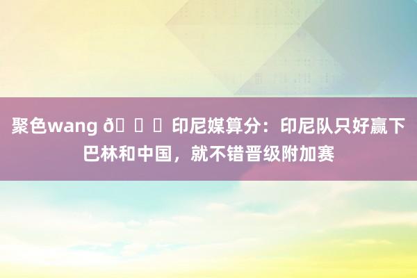 聚色wang 😅印尼媒算分：印尼队只好赢下巴林和中国，就不错晋级附加赛