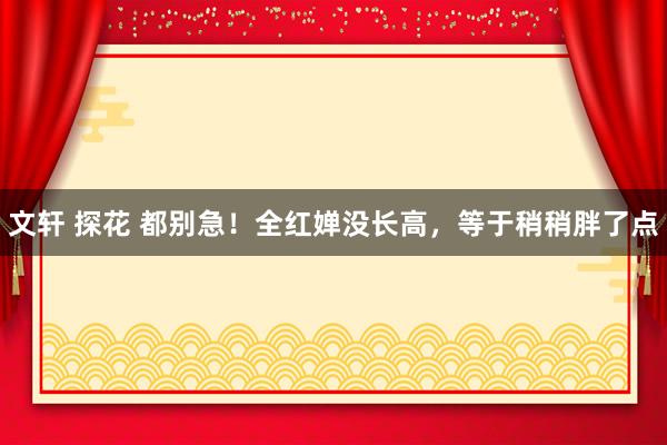 文轩 探花 都别急！全红婵没长高，等于稍稍胖了点