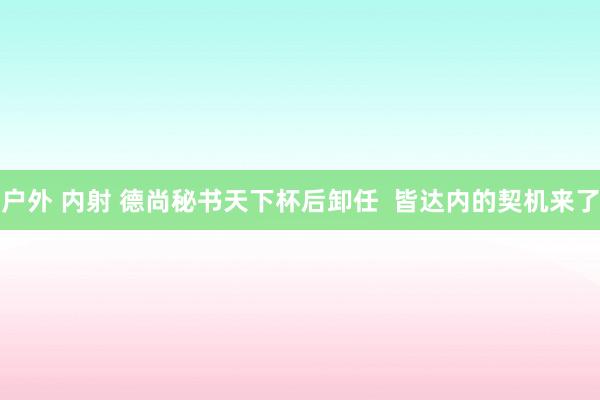 户外 内射 德尚秘书天下杯后卸任  皆达内的契机来了