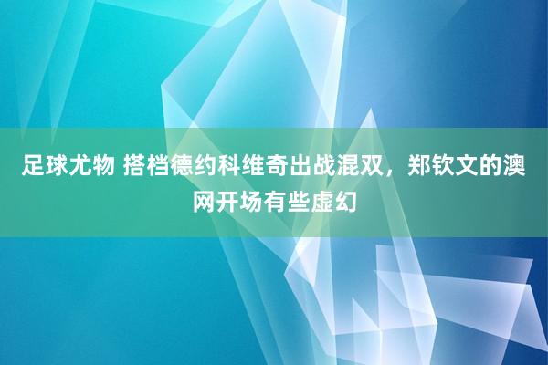 足球尤物 搭档德约科维奇出战混双，郑钦文的澳网开场有些虚幻