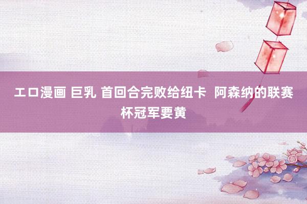 エロ漫画 巨乳 首回合完败给纽卡  阿森纳的联赛杯冠军要黄