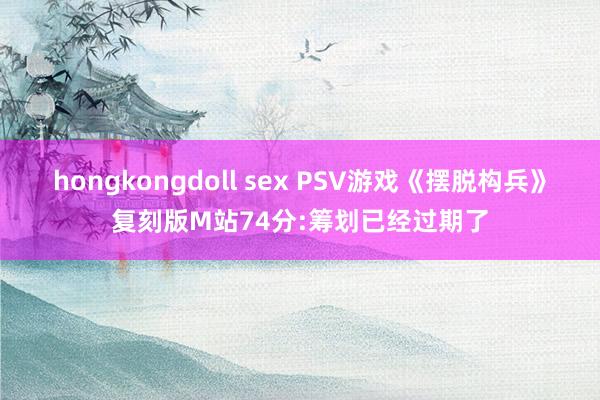 hongkongdoll sex PSV游戏《摆脱构兵》复刻版M站74分:筹划已经过期了