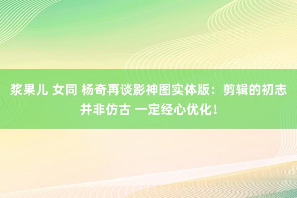 浆果儿 女同 杨奇再谈影神图实体版：剪辑的初志并非仿古 一定经心优化！