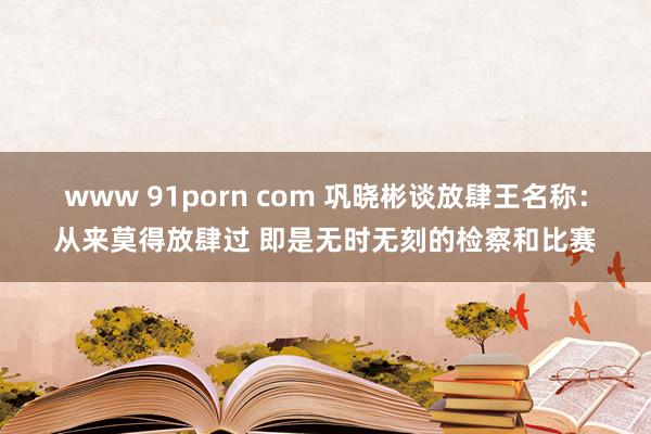 www 91porn com 巩晓彬谈放肆王名称：从来莫得放肆过 即是无时无刻的检察和比赛