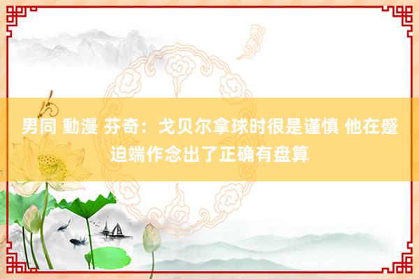 男同 動漫 芬奇：戈贝尔拿球时很是谨慎 他在蹙迫端作念出了正确有盘算