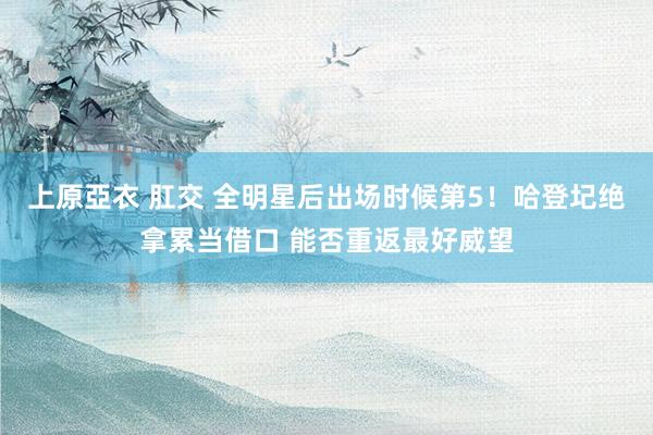 上原亞衣 肛交 全明星后出场时候第5！哈登圮绝拿累当借口 能否重返最好威望