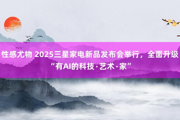 性感尤物 2025三星家电新品发布会举行，全面升级“有AI的科技∙艺术∙家”