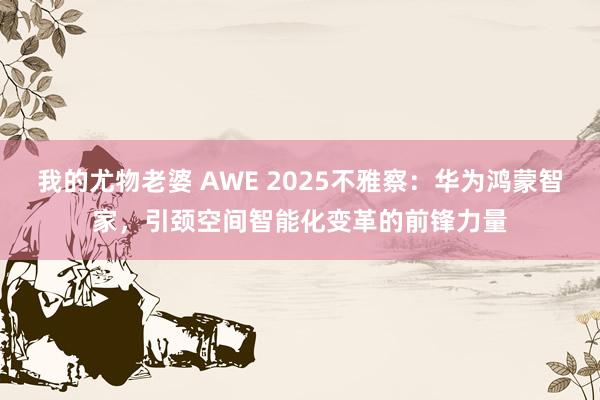 我的尤物老婆 AWE 2025不雅察：华为鸿蒙智家，引颈空间智能化变革的前锋力量