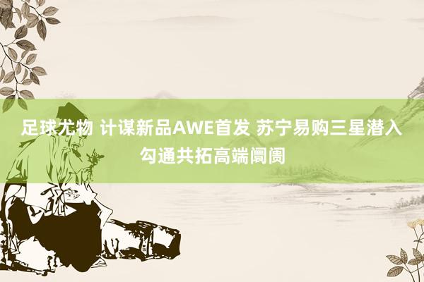 足球尤物 计谋新品AWE首发 苏宁易购三星潜入勾通共拓高端阛阓
