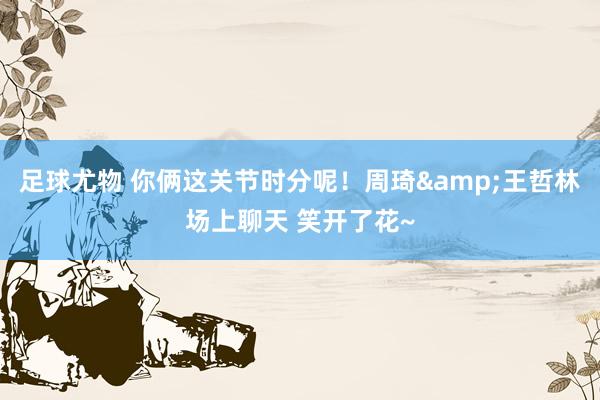 足球尤物 你俩这关节时分呢！周琦&王哲林场上聊天 笑开了花~