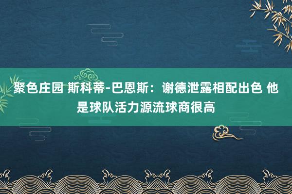 聚色庄园 斯科蒂-巴恩斯：谢德泄露相配出色 他是球队活力源流球商很高