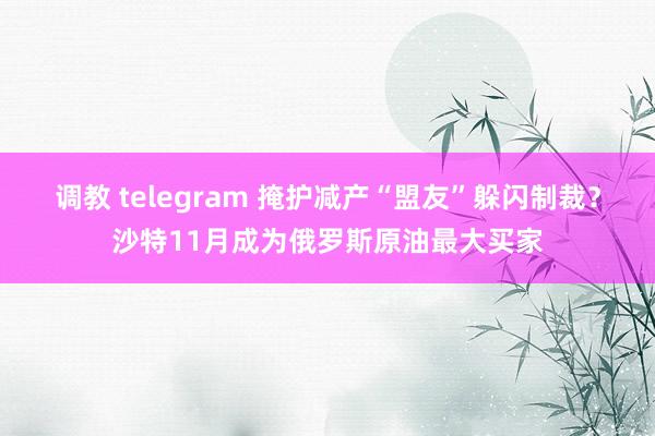 调教 telegram 掩护减产“盟友”躲闪制裁？沙特11月成为俄罗斯原油最大买家