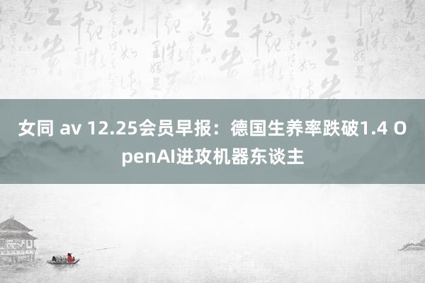 女同 av 12.25会员早报：德国生养率跌破1.4 OpenAI进攻机器东谈主