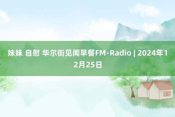 妹妹 自慰 华尔街见闻早餐FM-Radio | 2024年12月25日