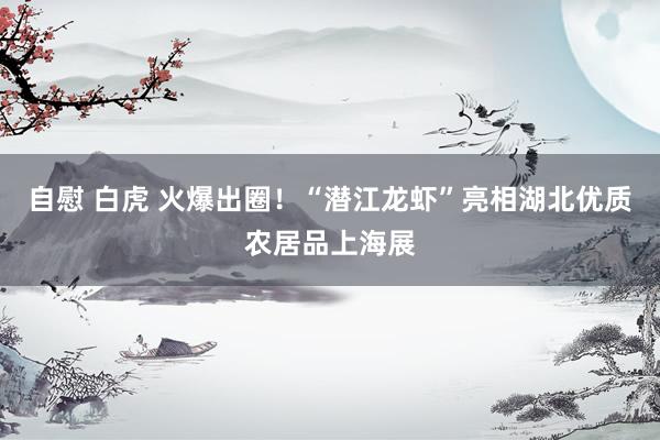 自慰 白虎 火爆出圈！“潜江龙虾”亮相湖北优质农居品上海展