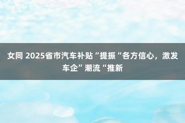 女同 2025省市汽车补贴“提振“各方信心，激发车企”潮流“推新