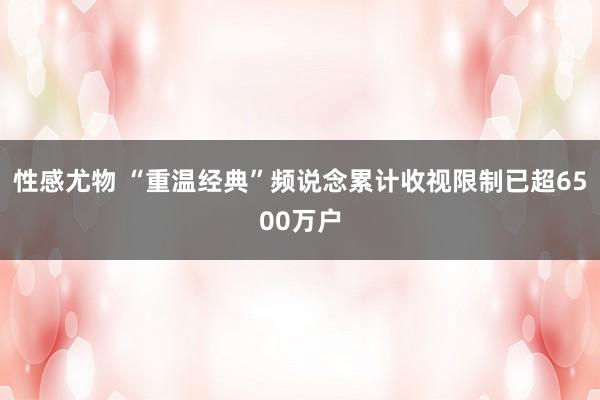 性感尤物 “重温经典”频说念累计收视限制已超6500万户