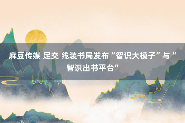 麻豆传媒 足交 线装书局发布“智识大模子”与“智识出书平台”