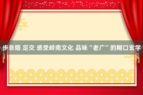 步非烟 足交 感受岭南文化 品味“老广”的糊口玄学