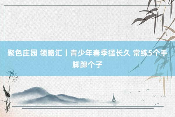 聚色庄园 领略汇丨青少年春季猛长久 常练5个手脚蹿个子