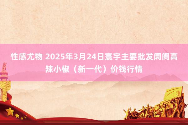 性感尤物 2025年3月24日寰宇主要批发阛阓高辣小椒（新一代）价钱行情