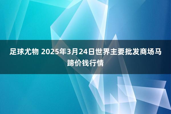 足球尤物 2025年3月24日世界主要批发商场马蹄价钱行情