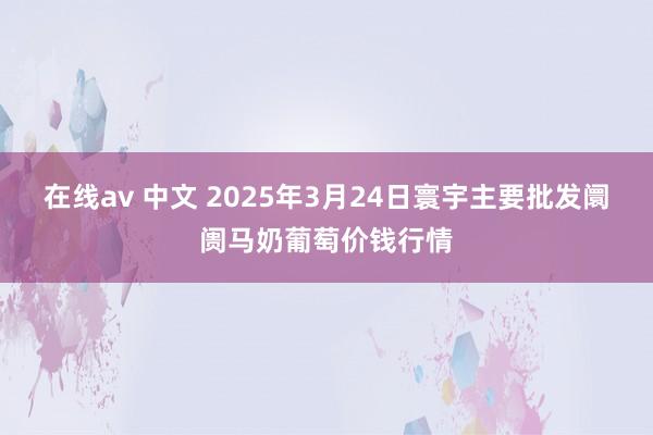 在线av 中文 2025年3月24日寰宇主要批发阛阓马奶葡萄价钱行情