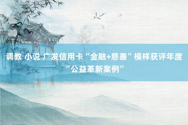 调教 小说 广发信用卡“金融+慈善”模样获评年度“公益革新案例”