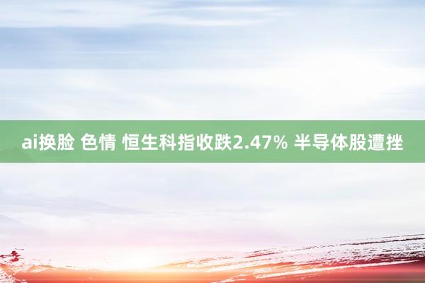 ai换脸 色情 恒生科指收跌2.47% 半导体股遭挫