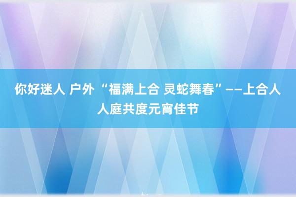 你好迷人 户外 “福满上合 灵蛇舞春”——上合人人庭共度元宵佳节