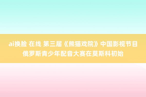 ai换脸 在线 第三届《熊猫戏院》中国影视节目俄罗斯青少年配音大赛在莫斯科初始