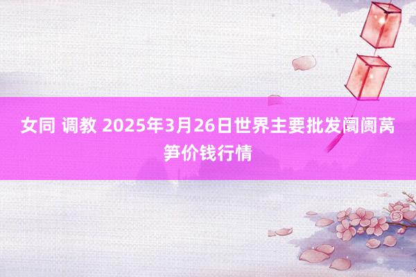 女同 调教 2025年3月26日世界主要批发阛阓莴笋价钱行情