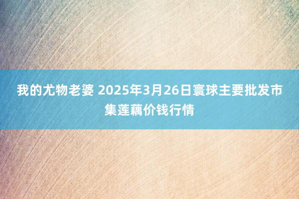 我的尤物老婆 2025年3月26日寰球主要批发市集莲藕价钱行情