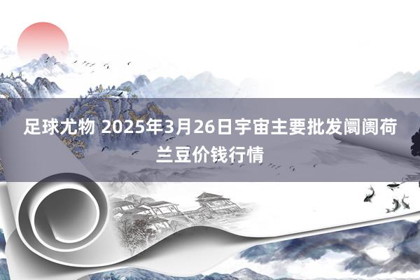 足球尤物 2025年3月26日宇宙主要批发阛阓荷兰豆价钱行情
