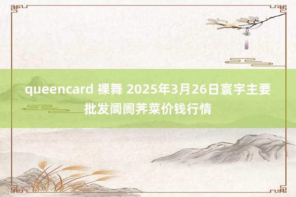 queencard 裸舞 2025年3月26日寰宇主要批发阛阓荠菜价钱行情