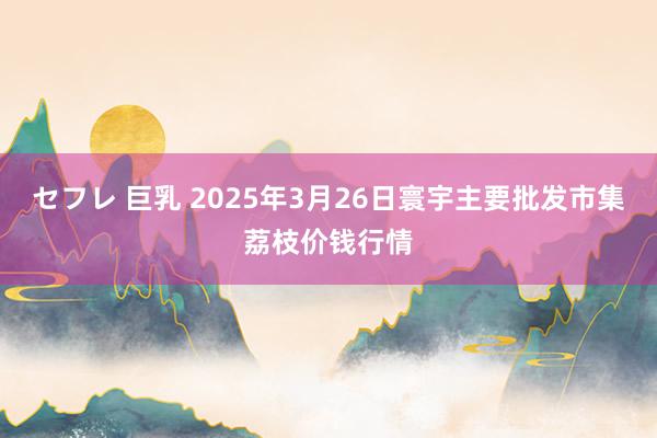 セフレ 巨乳 2025年3月26日寰宇主要批发市集荔枝价钱行情